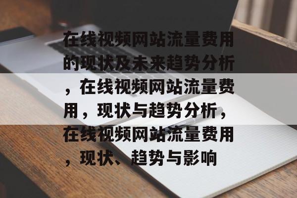 在线视频网站流量费用的现状及未来趋势分析,在线视频网站流量费用,现状与趋势分析,在线视频网站流量费用,现状、趋势与影响 在线视频网站流量费用的现状及未来趋势分析,在线视频网站流量费用,现状与趋势分析,在线视频网站流量费用,现状、趋势与影响