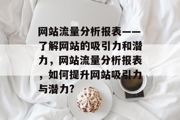 网站流量分析报表——了解网站的吸引力和潜力,网站流量分析报表,如何提升网站吸引力与潜力? 网站流量分析报表——了解网站的吸引力和潜力,网站流量分析报表,如何提升网站吸引力与潜力?