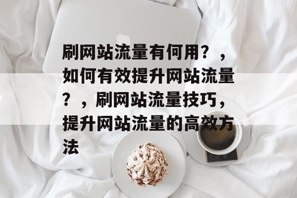 刷网站流量有何用?,如何有效提升网站流量?,刷网站流量技巧,提升网站流量的高效方法 刷网站流量有何用?,如何有效提升网站流量?,刷网站流量技巧,提升网站流量的高效方法