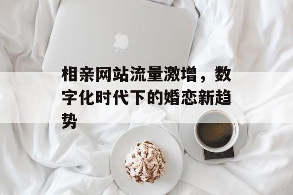 相亲网站流量激增,数字化时代下的婚恋新趋势 相亲网站流量激增,数字化时代下的婚恋新趋势