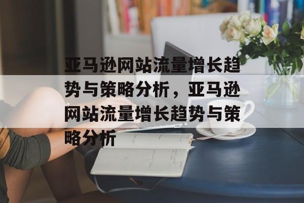 亚马逊网站流量增长趋势与策略分析,亚马逊网站流量增长趋势与策略分析 亚马逊网站流量增长趋势与策略分析,亚马逊网站流量增长趋势与策略分析