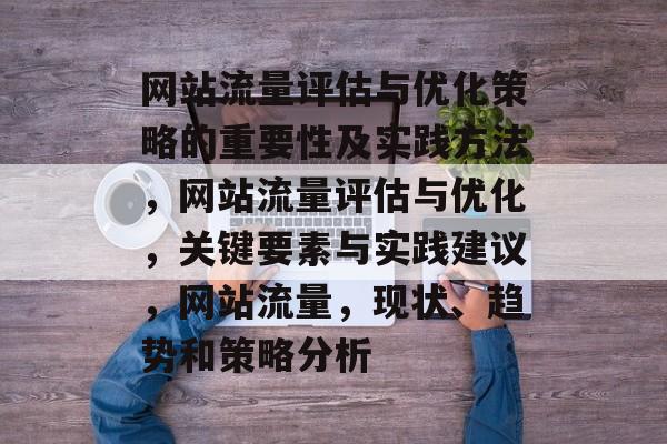 网站流量评估与优化策略的重要性及实践方法,网站流量评估与优化,关键要素与实践建议,网站流量,现状、趋势和策略分析 网站流量评估与优化策略的重要性及实践方法,网站流量评估与优化,关键要素与实践建议,网站流量,现状、趋势和策略分析