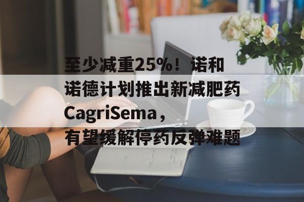 至少减重25%!诺和诺德计划推出新减肥药CagriSema,有望缓解停药反弹难题 至少减重25%!诺和诺德计划推出新减肥药CagriSema,有望缓解停药反弹难题
