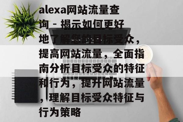 alexa网站流量查询 - 揭示如何更好地了解您的目标受众,提高网站流量,全面指南分析目标受众的特征和行为,提升网站流量,理解目标受众特征与行为策略 alexa网站流量查询 - 揭示如何更好地了解您的目标受众,提高网站流量,全面指南分析目标受众的特征和行为,提升网站流量,理解目标受众特征与行为策略