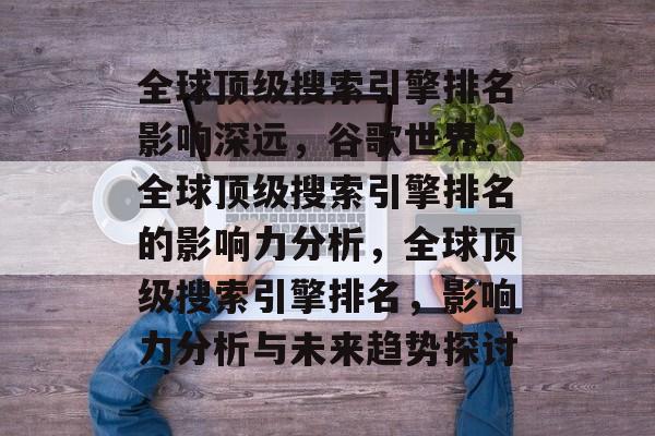 全球顶级搜索引擎排名影响深远,谷歌世界,全球顶级搜索引擎排名的影响力分析,全球顶级搜索引擎排名,影响力分析与未来趋势探讨 全球顶级搜索引擎排名影响深远,谷歌世界,全球顶级搜索引擎排名的影响力分析,全球顶级搜索引擎排名,影响力分析与未来趋势探讨