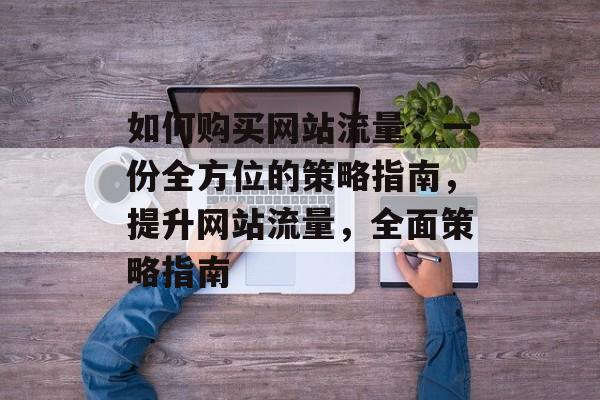 如何购买网站流量,一份全方位的策略指南,提升网站流量,全面策略指南 如何购买网站流量,一份全方位的策略指南,提升网站流量,全面策略指南