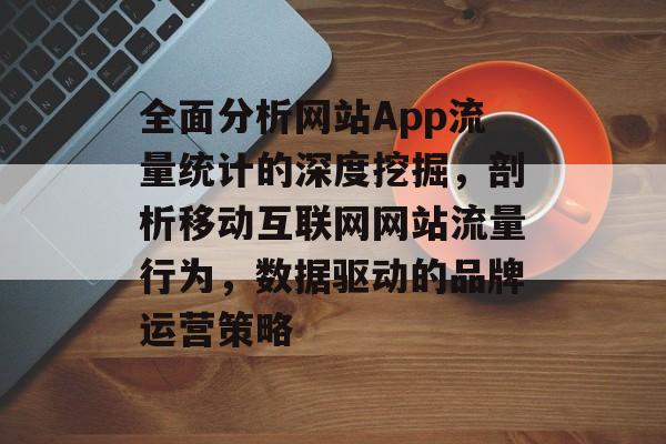 全面分析网站App流量统计的深度挖掘,剖析移动互联网网站流量行为,数据驱动的品牌运营策略 全面分析网站App流量统计的深度挖掘,剖析移动互联网网站流量行为,数据驱动的品牌运营策略