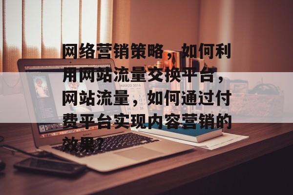 网络营销策略,如何利用网站流量交换平台,网站流量,如何通过付费平台实现内容营销的效果? 网络营销策略,如何利用网站流量交换平台,网站流量,如何通过付费平台实现内容营销的效果?