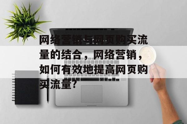 网络营销与网页购买流量的结合,网络营销,如何有效地提高网页购买流量? 网络营销与网页购买流量的结合,网络营销,如何有效地提高网页购买流量?