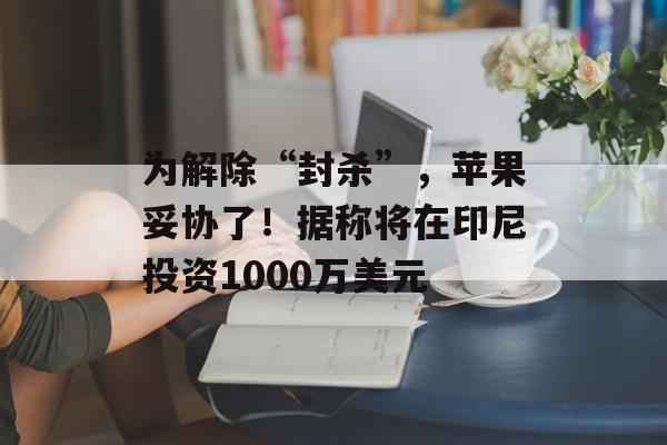 为解除“封杀”,苹果妥协了!据称将在印尼投资1000万美元 为解除“封杀”,苹果妥协了!据称将在印尼投资1000万美元