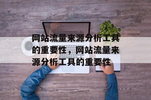 网站流量来源分析工具的重要性,网站流量来源分析工具的重要性 网站流量来源分析工具的重要性,网站流量来源分析工具的重要性