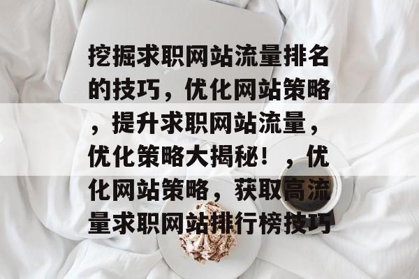 挖掘求职网站流量排名的技巧,优化网站策略,提升求职网站流量,优化策略大揭秘!,优化网站策略,获取高流量求职网站排行榜技巧 挖掘求职网站流量排名的技巧,优化网站策略,提升求职网站流量,优化策略大揭秘!,优化网站策略,获取高流量求职网站排行榜技巧