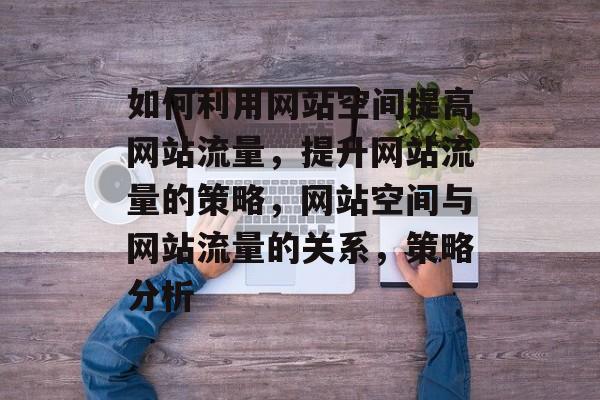 如何利用网站空间提高网站流量,提升网站流量的策略,网站空间与网站流量的关系,策略分析 如何利用网站空间提高网站流量,提升网站流量的策略,网站空间与网站流量的关系,策略分析