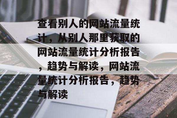 查看别人的网站流量统计,从别人那里获取的网站流量统计分析报告,趋势与解读,网站流量统计分析报告,趋势与解读 查看别人的网站流量统计,从别人那里获取的网站流量统计分析报告,趋势与解读,网站流量统计分析报告,趋势与解读