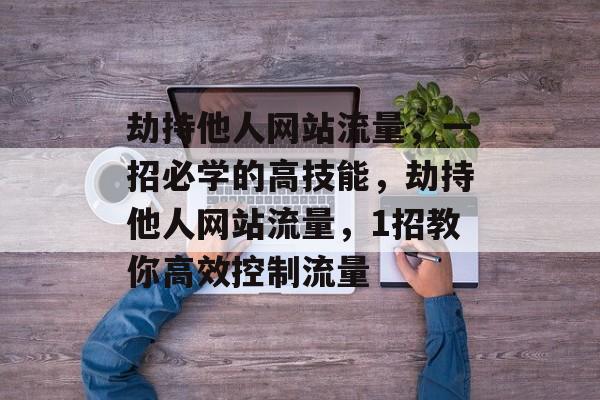 劫持他人网站流量,一招必学的高技能,劫持他人网站流量,1招教你高效控制流量 劫持他人网站流量,一招必学的高技能,劫持他人网站流量,1招教你高效控制流量