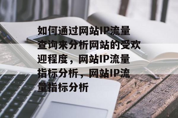 如何通过网站IP流量查询来分析网站的受欢迎程度,网站IP流量指标分析,网站IP流量指标分析 如何通过网站IP流量查询来分析网站的受欢迎程度,网站IP流量指标分析,网站IP流量指标分析