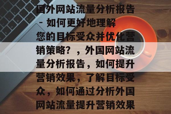 国外网站流量分析报告 - 如何更好地理解您的目标受众并优化营销策略?,外国网站流量分析报告,如何提升营销效果,了解目标受众,如何通过分析外国网站流量提升营销效果 国外网站流量分析报告 - 如何更好地理解您的目标受众并优化营销策略?,外国网站流量分析报告,如何提升营销效果,了解目标受众,如何通过分析外国网站流量提升营销效果