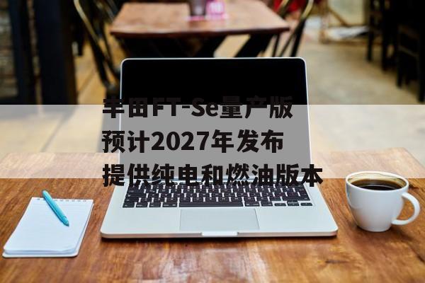 丰田FT-Se量产版预计2027年发布 提供纯电和燃油版本 丰田FT-Se量产版预计2027年发布 提供纯电和燃油版本