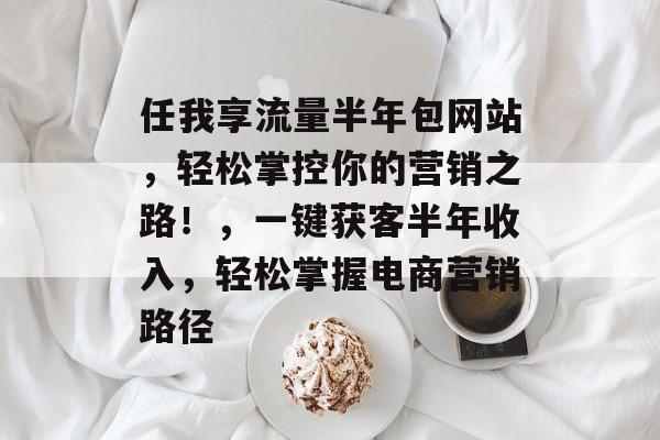 任我享流量半年包网站,轻松掌控你的营销之路!,一键获客半年收入,轻松掌握电商营销路径 任我享流量半年包网站,轻松掌控你的营销之路!,一键获客半年收入,轻松掌握电商营销路径
