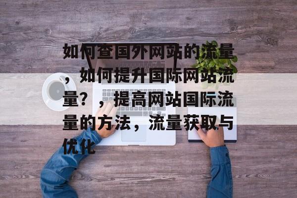 如何查国外网站的流量，如何提升国际网站流量？，提高网站国际流量的方法，流量获取与优化