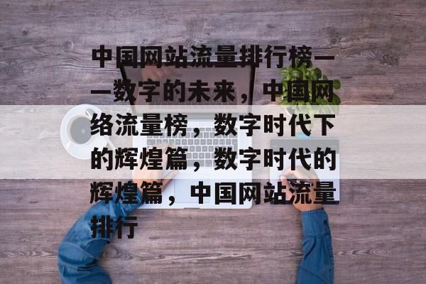 中国网站流量排行榜——数字的未来,中国网络流量榜,数字时代下的辉煌篇,数字时代的辉煌篇,中国网站流量排行 中国网站流量排行榜——数字的未来,中国网络流量榜,数字时代下的辉煌篇,数字时代的辉煌篇,中国网站流量排行