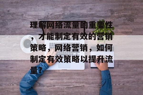 理解网络流量的重要性,才能制定有效的营销策略,网络营销,如何制定有效策略以提升流量? 理解网络流量的重要性,才能制定有效的营销策略,网络营销,如何制定有效策略以提升流量?
