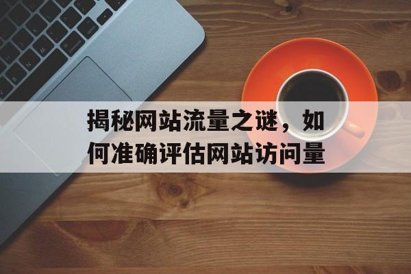 揭秘网站流量之谜,如何准确评估网站访问量 揭秘网站流量之谜,如何准确评估网站访问量