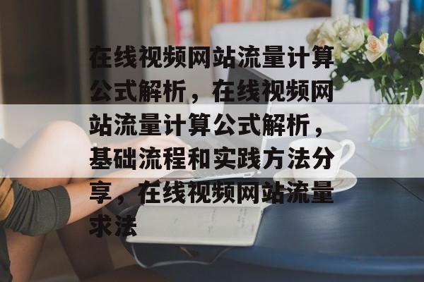 在线视频网站流量计算公式解析,在线视频网站流量计算公式解析,基础流程和实践方法分享,在线视频网站流量求法 在线视频网站流量计算公式解析,在线视频网站流量计算公式解析,基础流程和实践方法分享,在线视频网站流量求法