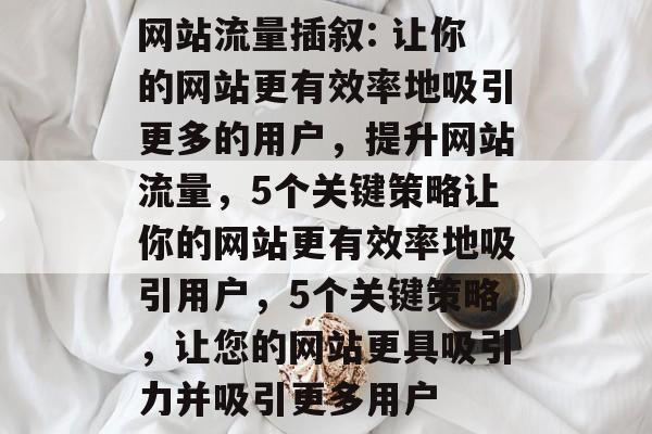 网站流量插叙: 让你的网站更有效率地吸引更多的用户,提升网站流量,5个关键策略让你的网站更有效率地吸引用户,5个关键策略,让您的网站更具吸引力并吸引更多用户 网站流量插叙: 让你的网站更有效率地吸引更多的用户,提升网站流量,5个关键策略让你的网站更有效率地吸引用户,5个关键策略,让您的网站更具吸引力并吸引更多用户