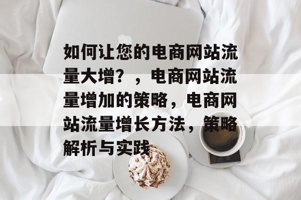 如何让您的电商网站流量大增？，电商网站流量增加的策略，电商网站流量增长方法，策略解析与实践