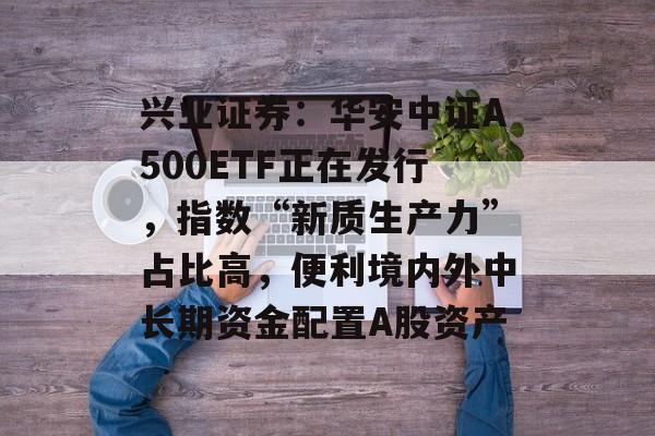 兴业证券:华安中证A500ETF正在发行,指数“新质生产力”占比高,便利境内外中长期资金配置A股资产 兴业证券:华安中证A500ETF正在发行,指数“新质生产力”占比高,便利境内外中长期资金配置A股资产
