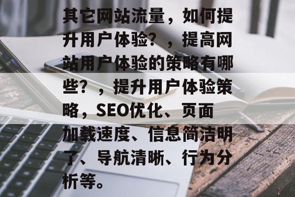 其它网站流量,如何提升用户体验?,提高网站用户体验的策略有哪些?,提升用户体验策略,SEO优化、页面加载速度、信息简洁明了、导航清晰、行为分析等。 其它网站流量,如何提升用户体验?,提高网站用户体验的策略有哪些?,提升用户体验策略,SEO优化、页面加载速度、信息简洁明了、导航清晰、行为分析等。