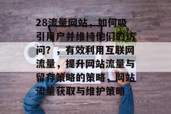 28流量网站,如何吸引用户并维持他们的访问?,有效利用互联网流量,提升网站流量与留存策略的策略,网站流量获取与维护策略 28流量网站,如何吸引用户并维持他们的访问?,有效利用互联网流量,提升网站流量与留存策略的策略,网站流量获取与维护策略