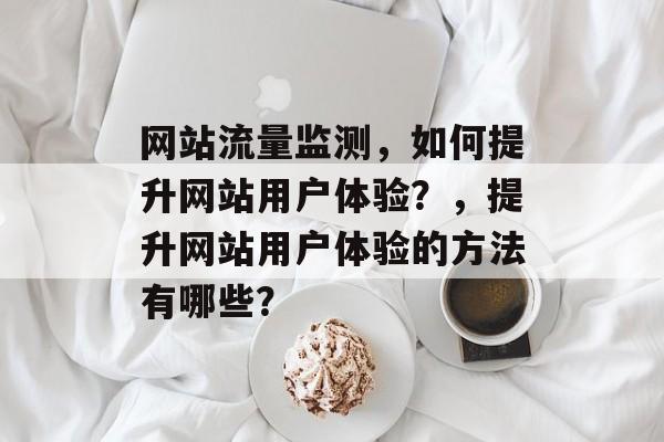 网站流量监测,如何提升网站用户体验?,提升网站用户体验的方法有哪些? 网站流量监测,如何提升网站用户体验?,提升网站用户体验的方法有哪些?