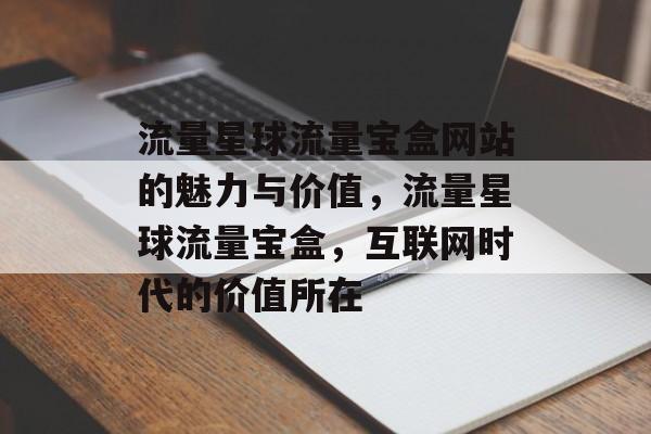 流量星球流量宝盒网站的魅力与价值,流量星球流量宝盒,互联网时代的价值所在 流量星球流量宝盒网站的魅力与价值,流量星球流量宝盒,互联网时代的价值所在
