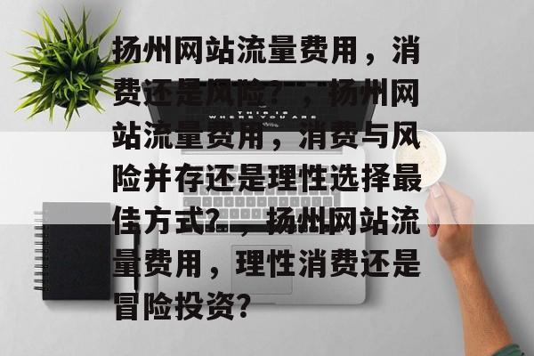 扬州网站流量费用，消费还是风险？，扬州网站流量费用，消费与风险并存还是理性选择最佳方式？，扬州网站流量费用，理性消费还是冒险投资？