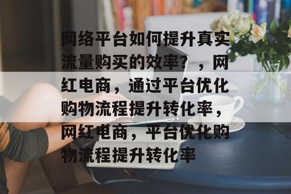 网络平台如何提升真实流量购买的效率?,网红电商,通过平台优化购物流程提升转化率,网红电商,平台优化购物流程提升转化率 网络平台如何提升真实流量购买的效率?,网红电商,通过平台优化购物流程提升转化率,网红电商,平台优化购物流程提升转化率