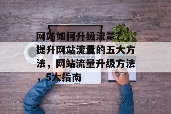 网站如何升级流量?,提升网站流量的五大方法,网站流量升级方法,5大指南 网站如何升级流量?,提升网站流量的五大方法,网站流量升级方法,5大指南