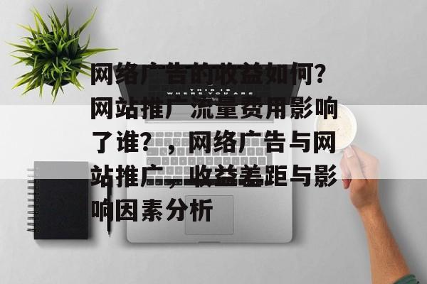 网络广告的收益如何?网站推广流量费用影响了谁?,网络广告与网站推广,收益差距与影响因素分析 网络广告的收益如何?网站推广流量费用影响了谁?,网络广告与网站推广,收益差距与影响因素分析