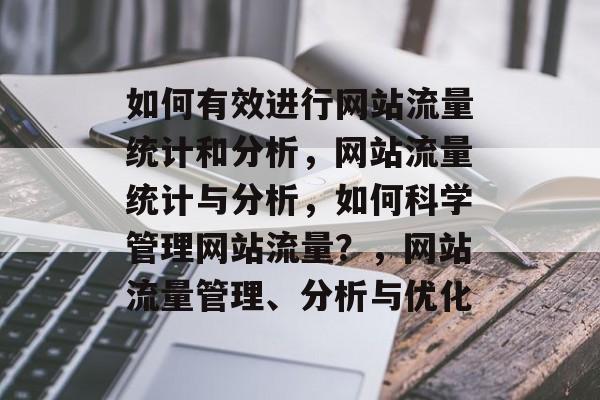 如何有效进行网站流量统计和分析，网站流量统计与分析，如何科学管理网站流量？，网站流量管理、分析与优化