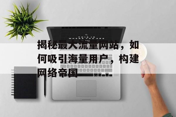 揭秘最大流量网站,如何吸引海量用户,构建网络帝国 揭秘最大流量网站,如何吸引海量用户,构建网络帝国