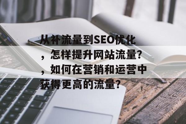 从补流量到SEO优化,怎样提升网站流量?,如何在营销和运营中获得更高的流量? 从补流量到SEO优化,怎样提升网站流量?,如何在营销和运营中获得更高的流量?
