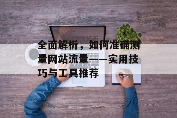 全面解析,如何准确测量网站流量——实用技巧与工具推荐 全面解析,如何准确测量网站流量——实用技巧与工具推荐
