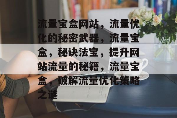 流量宝盒网站,流量优化的秘密武器,流量宝盒,秘诀法宝,提升网站流量的秘籍,流量宝盒,破解流量优化策略之谜 流量宝盒网站,流量优化的秘密武器,流量宝盒,秘诀法宝,提升网站流量的秘籍,流量宝盒,破解流量优化策略之谜