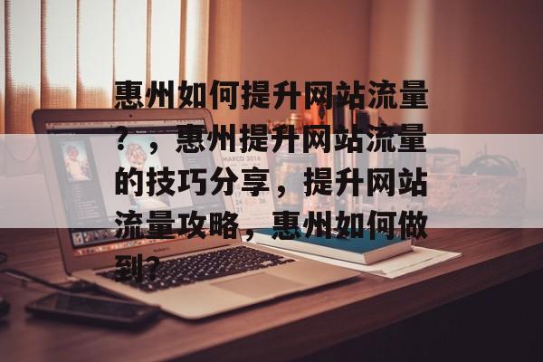 惠州如何提升网站流量?,惠州提升网站流量的技巧分享,提升网站流量攻略,惠州如何做到? 惠州如何提升网站流量?,惠州提升网站流量的技巧分享,提升网站流量攻略,惠州如何做到?