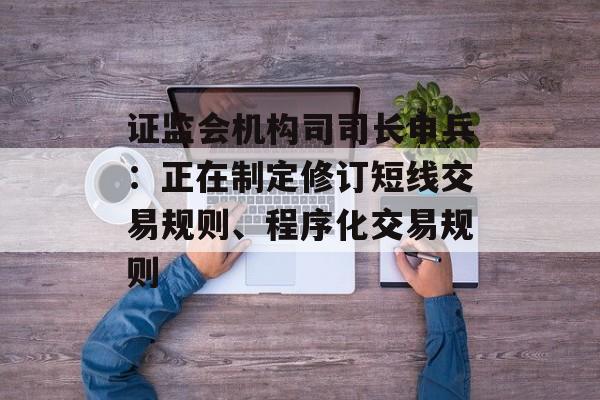 证监会机构司司长申兵:正在制定修订短线交易规则、程序化交易规则 证监会机构司司长申兵:正在制定修订短线交易规则、程序化交易规则