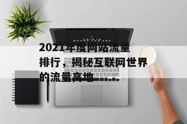 2021年度网站流量排行,揭秘互联网世界的流量高地 2021年度网站流量排行,揭秘互联网世界的流量高地