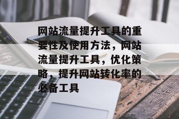 网站流量提升工具的重要性及使用方法,网站流量提升工具,优化策略,提升网站转化率的必备工具 网站流量提升工具的重要性及使用方法,网站流量提升工具,优化策略,提升网站转化率的必备工具