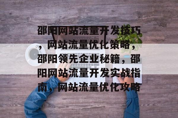 邵阳网站流量开发技巧,网站流量优化策略,邵阳领先企业秘籍,邵阳网站流量开发实战指南,网站流量优化攻略 邵阳网站流量开发技巧,网站流量优化策略,邵阳领先企业秘籍,邵阳网站流量开发实战指南,网站流量优化攻略