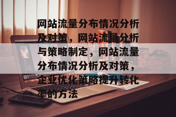 网站流量分布情况分析及对策,网站流量分析与策略制定,网站流量分布情况分析及对策,企业优化策略提升转化率的方法 网站流量分布情况分析及对策,网站流量分析与策略制定,网站流量分布情况分析及对策,企业优化策略提升转化率的方法